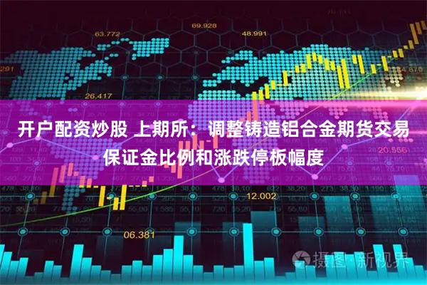 开户配资炒股 上期所：调整铸造铝合金期货交易保证金比例和涨跌停板幅度