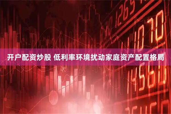 开户配资炒股 低利率环境扰动家庭资产配置格局