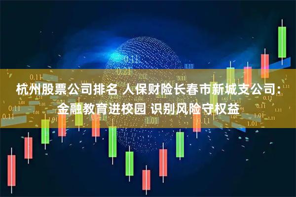 杭州股票公司排名 人保财险长春市新城支公司：金融教育进校园 识别风险守权益