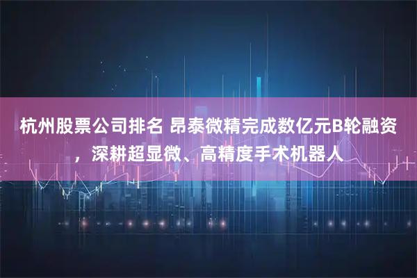 杭州股票公司排名 昂泰微精完成数亿元B轮融资，深耕超显微、高精度手术机器人